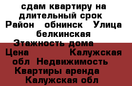 сдам квартиру на длительный срок › Район ­ обнинск › Улица ­ белкинская › Этажность дома ­ 9 › Цена ­ 18 000 - Калужская обл. Недвижимость » Квартиры аренда   . Калужская обл.